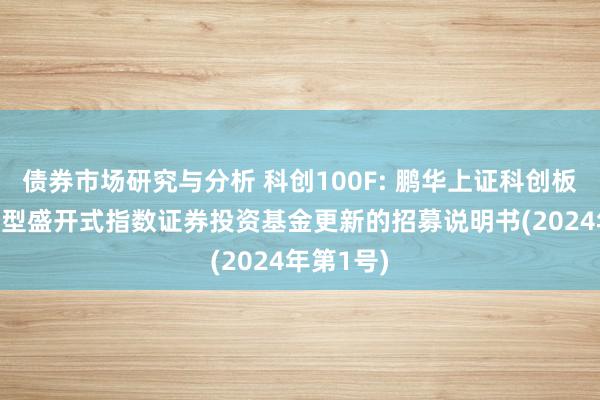 债券市场研究与分析 科创100F: 鹏华上证科创板100交易型盛开式指数证券投资基金更新的招募说明书(2024年第1号)