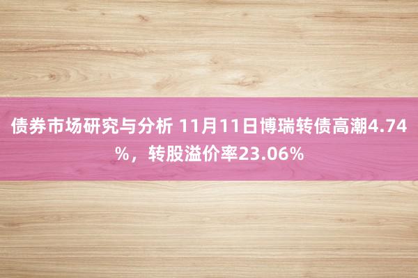 债券市场研究与分析 11月11日博瑞转债高潮4.74%，转股溢价率23.06%