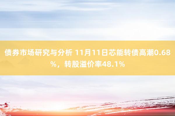 债券市场研究与分析 11月11日芯能转债高潮0.68%，转股溢价率48.1%