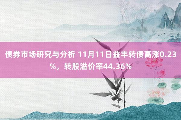 债券市场研究与分析 11月11日益丰转债高涨0.23%，转股溢价率44.36%