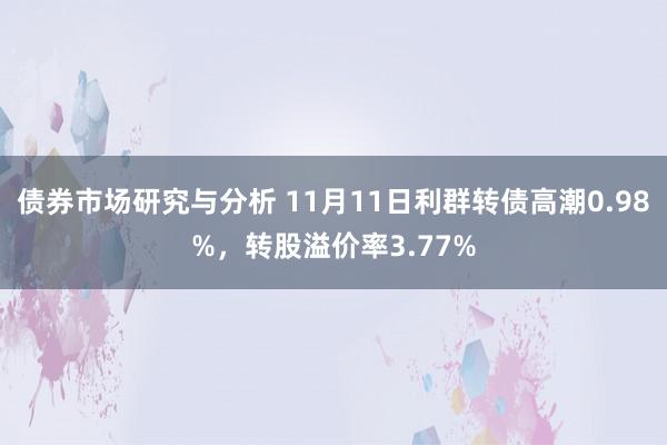 债券市场研究与分析 11月11日利群转债高潮0.98%，转股溢价率3.77%