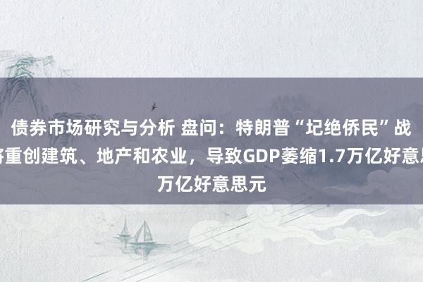 债券市场研究与分析 盘问：特朗普“圮绝侨民”战术将重创建筑、地产和农业，导致GDP萎缩1.7万亿好意思元