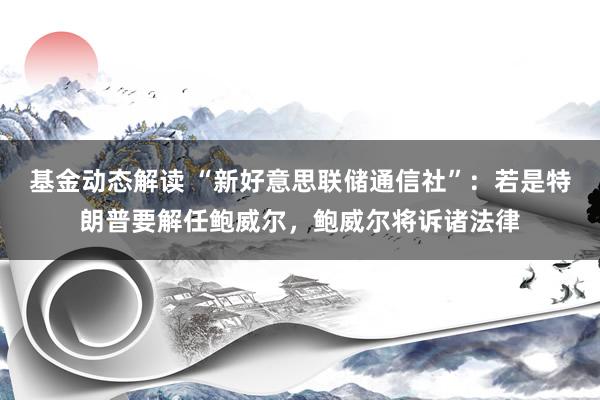 基金动态解读 “新好意思联储通信社”：若是特朗普要解任鲍威尔，鲍威尔将诉诸法律