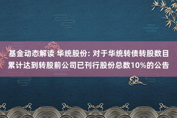 基金动态解读 华统股份: 对于华统转债转股数目累计达到转股前公司已刊行股份总数10%的公告