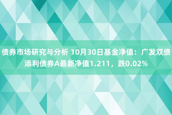 债券市场研究与分析 10月30日基金净值：广发双债添利债券A最新净值1.211，跌0.02%