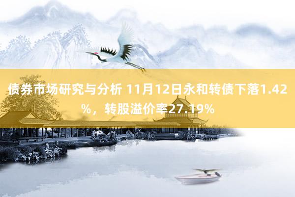 债券市场研究与分析 11月12日永和转债下落1.42%，转股溢价率27.19%