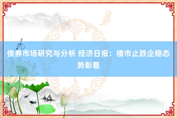 债券市场研究与分析 经济日报：楼市止跌企稳态势彰着