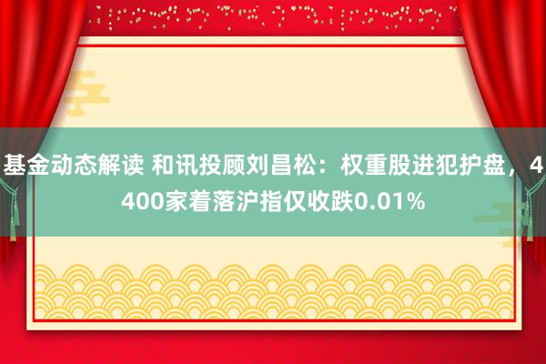 基金动态解读 和讯投顾刘昌松：权重股进犯护盘，4400家着落沪指仅收跌0.01%