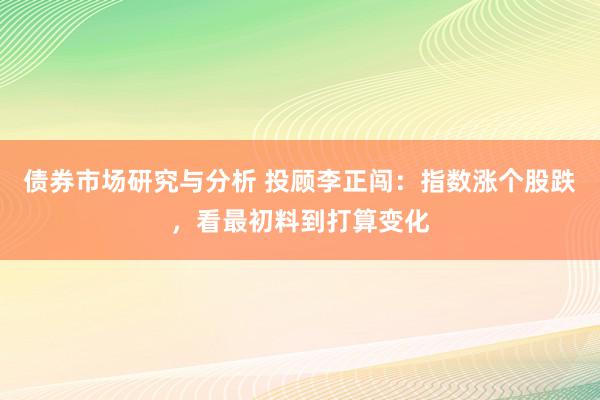 债券市场研究与分析 投顾李正闯：指数涨个股跌，看最初料到打算变化