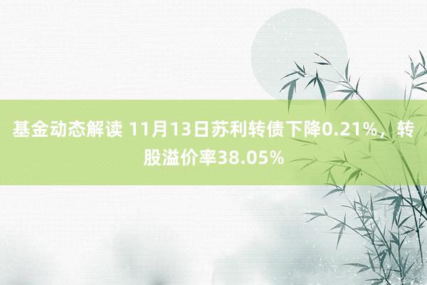 基金动态解读 11月13日苏利转债下降0.21%，转股溢价率38.05%