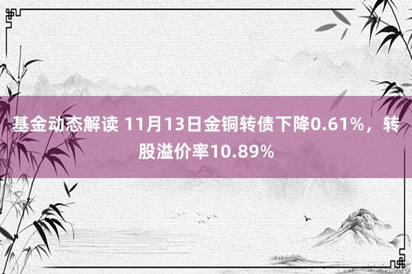 基金动态解读 11月13日金铜转债下降0.61%，转股溢价率10.89%