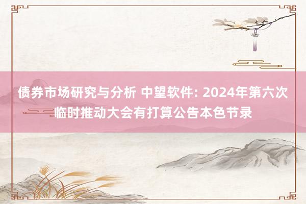 债券市场研究与分析 中望软件: 2024年第六次临时推动大会有打算公告本色节录