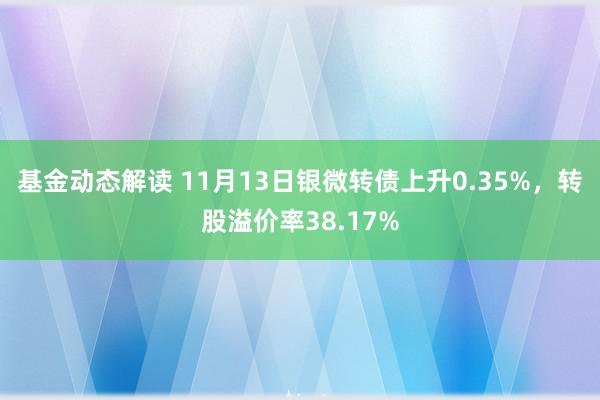 基金动态解读 11月13日银微转债上升0.35%，转股溢价率38.17%