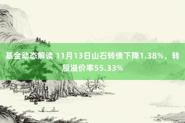 基金动态解读 11月13日山石转债下降1.38%，转股溢价率55.33%