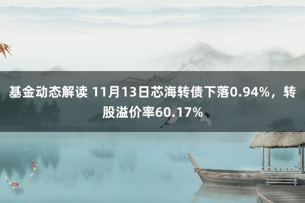 基金动态解读 11月13日芯海转债下落0.94%，转股溢价率60.17%