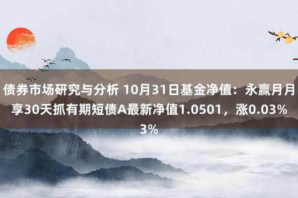 债券市场研究与分析 10月31日基金净值：永赢月月享30天抓有期短债A最新净值1.0501，涨0.03%