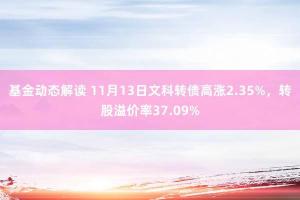 基金动态解读 11月13日文科转债高涨2.35%，转股溢价率37.09%