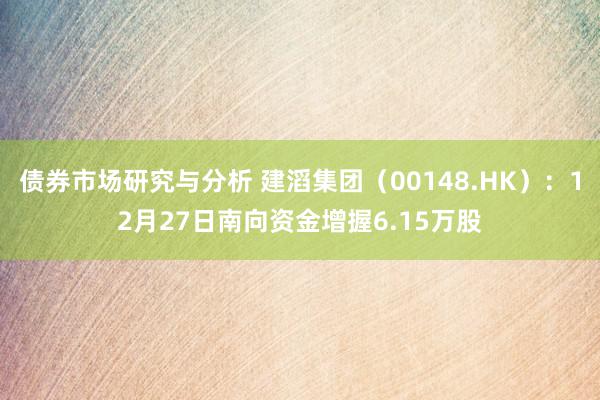 债券市场研究与分析 建滔集团（00148.HK）：12月27日南向资金增握6.15万股