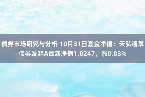 债券市场研究与分析 10月31日基金净值：天弘通享债券发起A最新净值1.0247，涨0.03%