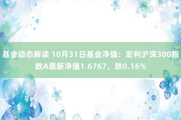 基金动态解读 10月31日基金净值：宏利沪深300指数A最新净值1.6767，跌0.16%