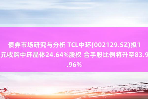 债券市场研究与分析 TCL中环(002129.SZ)拟18亿元收购中环晶体24.64%股权 合手股比例将升至83.96%