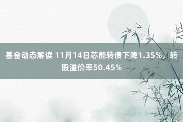 基金动态解读 11月14日芯能转债下降1.35%，转股溢价率50.45%