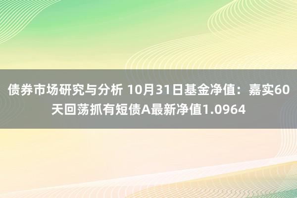 债券市场研究与分析 10月31日基金净值：嘉实60天回荡抓有短债A最新净值1.0964