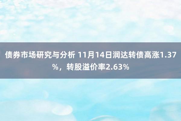 债券市场研究与分析 11月14日润达转债高涨1.37%，转股溢价率2.63%