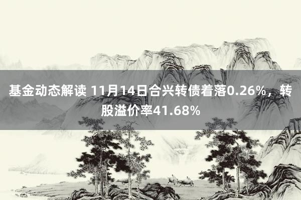 基金动态解读 11月14日合兴转债着落0.26%，转股溢价率41.68%