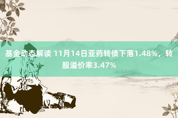 基金动态解读 11月14日亚药转债下落1.48%，转股溢价率3.47%