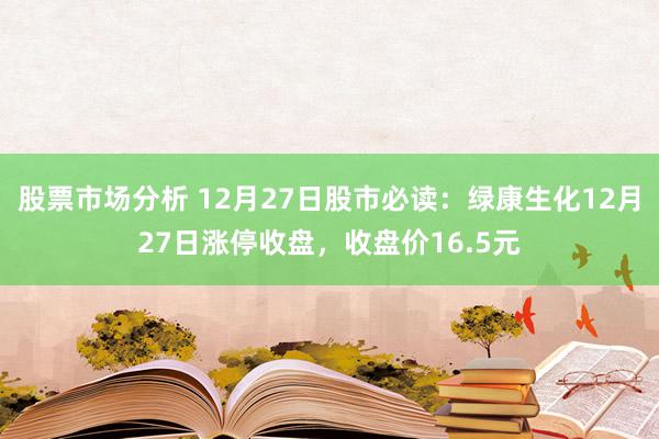 股票市场分析 12月27日股市必读：绿康生化12月27日涨停收盘，收盘价16.5元