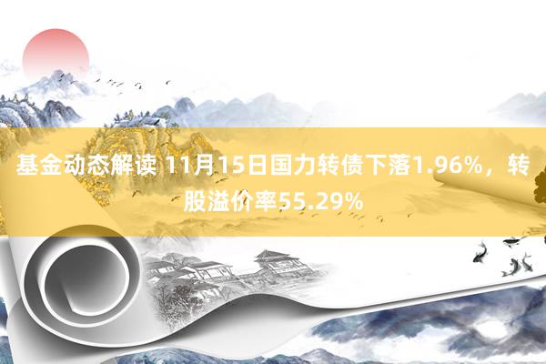 基金动态解读 11月15日国力转债下落1.96%，转股溢价率55.29%