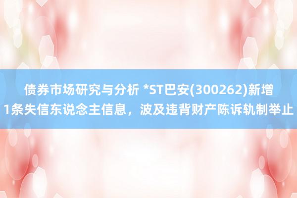 债券市场研究与分析 *ST巴安(300262)新增1条失信东说念主信息，波及违背财产陈诉轨制举止