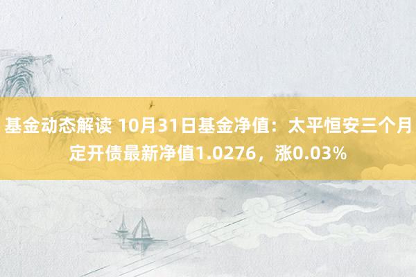 基金动态解读 10月31日基金净值：太平恒安三个月定开债最新净值1.0276，涨0.03%