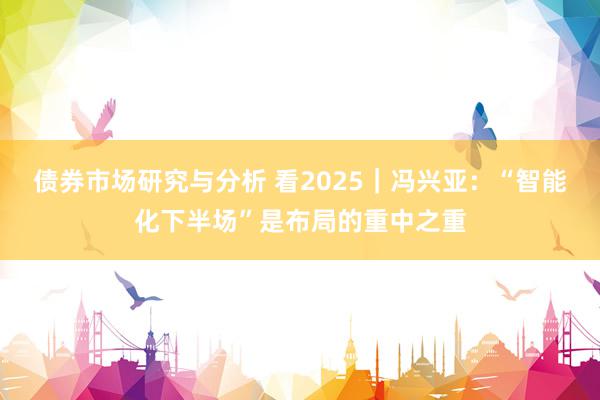 债券市场研究与分析 看2025｜冯兴亚：“智能化下半场”是布局的重中之重