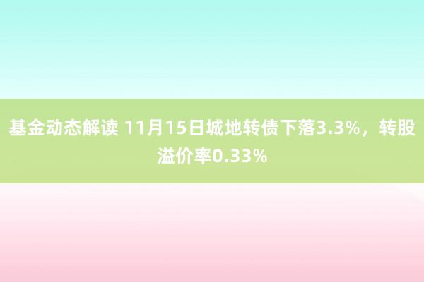 基金动态解读 11月15日城地转债下落3.3%，转股溢价率0.33%