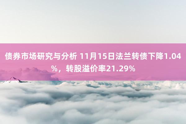 债券市场研究与分析 11月15日法兰转债下降1.04%，转股溢价率21.29%