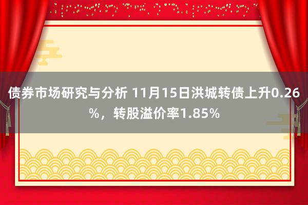 债券市场研究与分析 11月15日洪城转债上升0.26%，转股溢价率1.85%