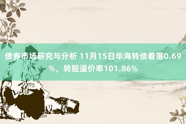 债券市场研究与分析 11月15日华海转债着落0.69%，转股溢价率101.86%