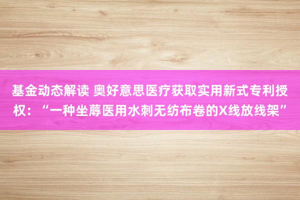 基金动态解读 奥好意思医疗获取实用新式专利授权：“一种坐蓐医用水刺无纺布卷的X线放线架”