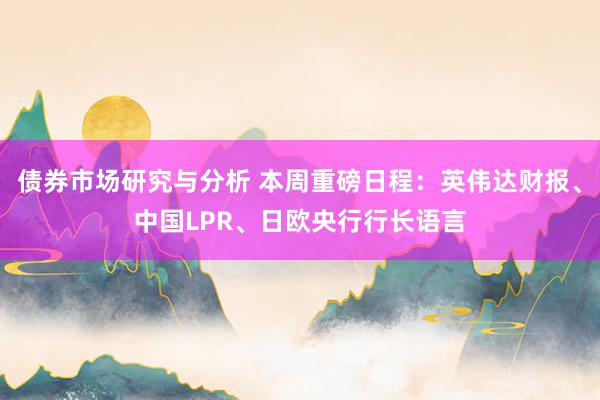 债券市场研究与分析 本周重磅日程：英伟达财报、中国LPR、日欧央行行长语言