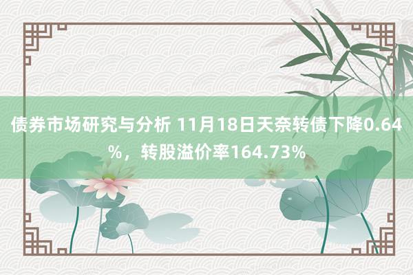 债券市场研究与分析 11月18日天奈转债下降0.64%，转股溢价率164.73%