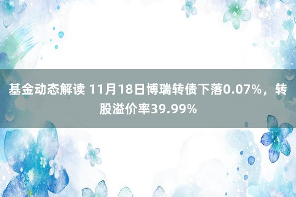 基金动态解读 11月18日博瑞转债下落0.07%，转股溢价率39.99%