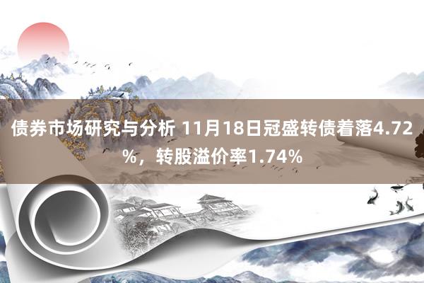 债券市场研究与分析 11月18日冠盛转债着落4.72%，转股溢价率1.74%