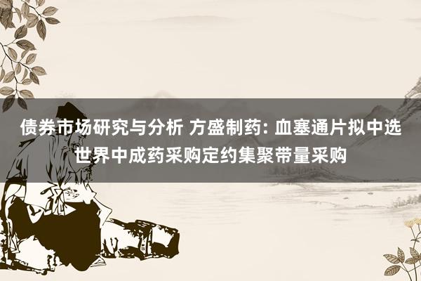 债券市场研究与分析 方盛制药: 血塞通片拟中选世界中成药采购定约集聚带量采购