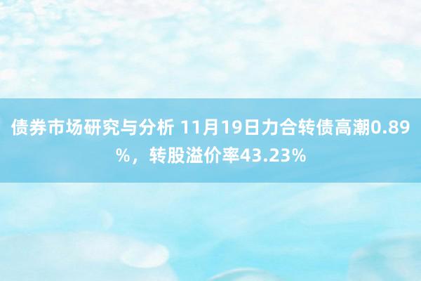 债券市场研究与分析 11月19日力合转债高潮0.89%，转股溢价率43.23%