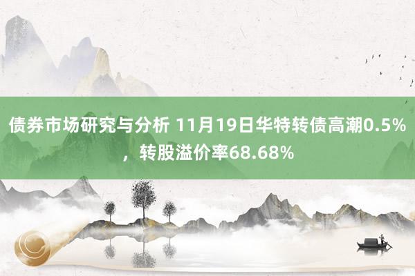 债券市场研究与分析 11月19日华特转债高潮0.5%，转股溢价率68.68%