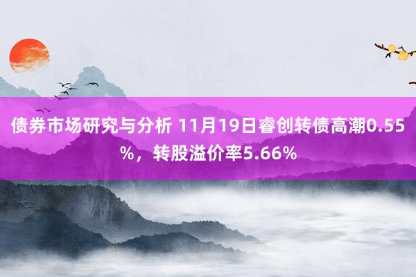 债券市场研究与分析 11月19日睿创转债高潮0.55%，转股溢价率5.66%