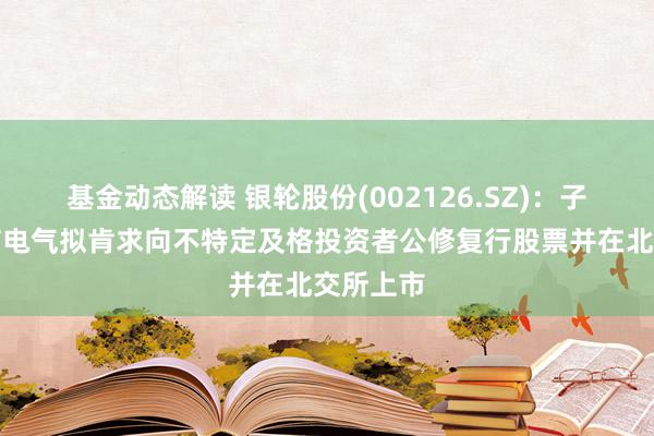 基金动态解读 银轮股份(002126.SZ)：子公司朗信电气拟肯求向不特定及格投资者公修复行股票并在北交所上市