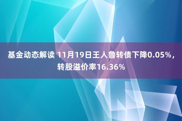 基金动态解读 11月19日王人鲁转债下降0.05%，转股溢价率16.36%